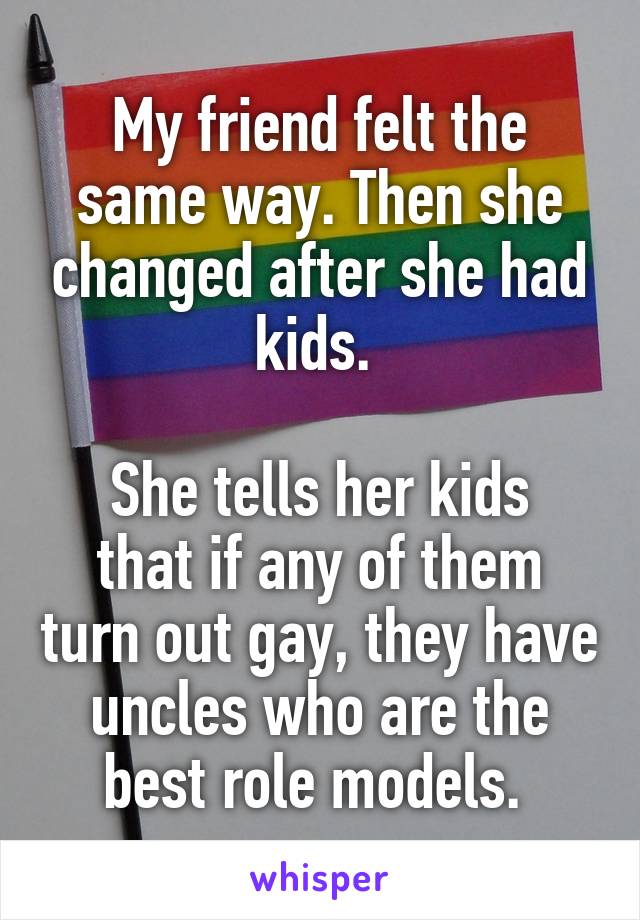 My friend felt the same way. Then she changed after she had kids. 

She tells her kids that if any of them turn out gay, they have uncles who are the best role models. 