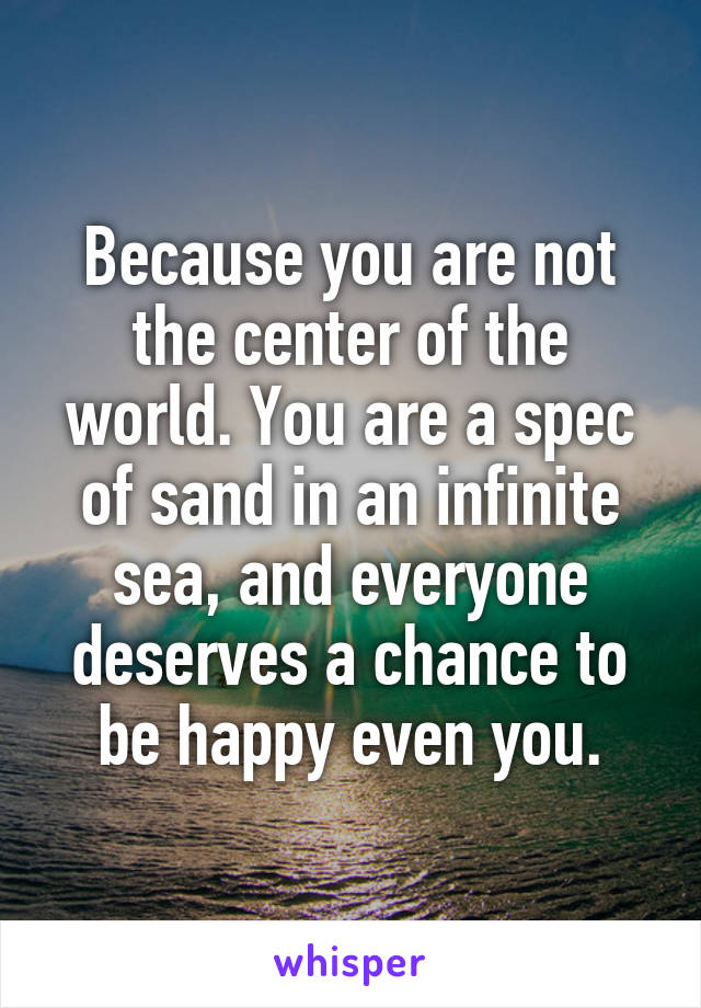 Because you are not the center of the world. You are a spec of sand in an infinite sea, and everyone deserves a chance to be happy even you.