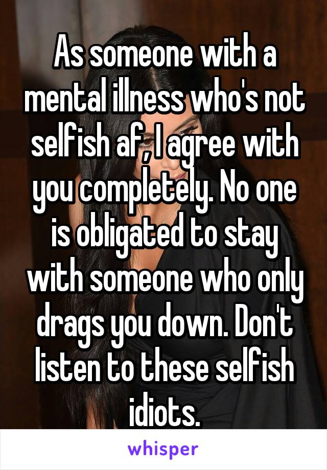 As someone with a mental illness who's not selfish af, I agree with you completely. No one is obligated to stay with someone who only drags you down. Don't listen to these selfish idiots.