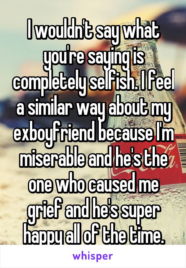 I wouldn't say what you're saying is completely selfish. I feel a similar way about my exboyfriend because I'm miserable and he's the one who caused me grief and he's super happy all of the time.