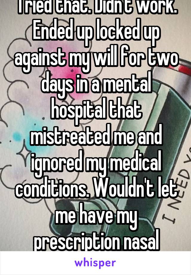 Tried that. Didn't work. Ended up locked up against my will for two days in a mental hospital that mistreated me and ignored my medical conditions. Wouldn't let me have my prescription nasal inhaler.