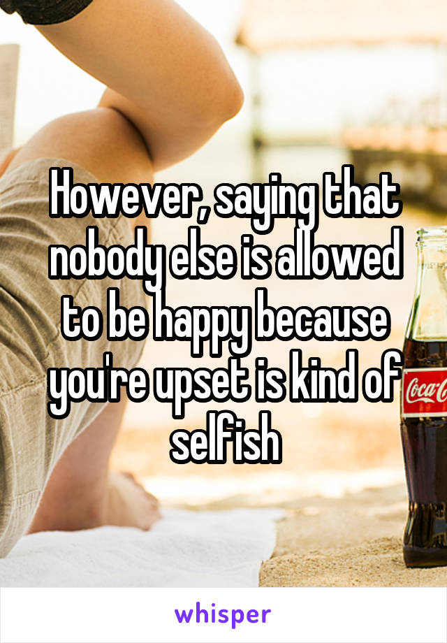 However, saying that nobody else is allowed to be happy because you're upset is kind of selfish