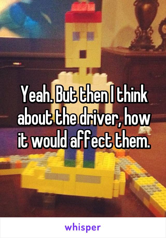 Yeah. But then I think about the driver, how it would affect them.