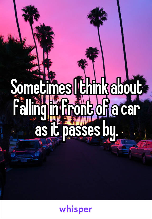 Sometimes I think about falling in front of a car as it passes by.