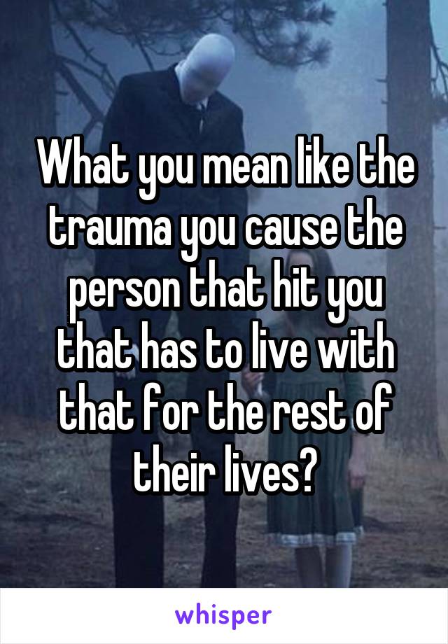 What you mean like the trauma you cause the person that hit you that has to live with that for the rest of their lives?