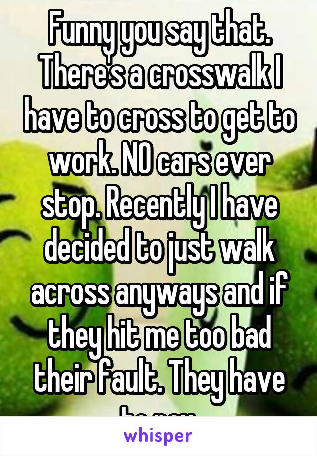 Funny you say that. There's a crosswalk I have to cross to get to work. NO cars ever stop. Recently I have decided to just walk across anyways and if they hit me too bad their fault. They have to pay.