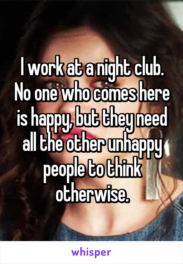 I work at a night club. No one who comes here is happy, but they need all the other unhappy people to think otherwise.
