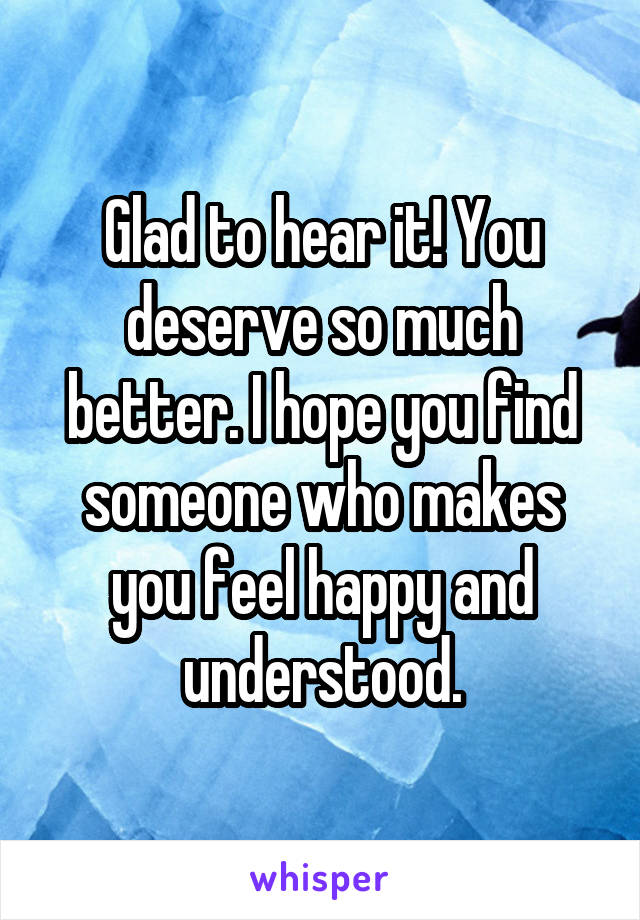 Glad to hear it! You deserve so much better. I hope you find someone who makes you feel happy and understood.