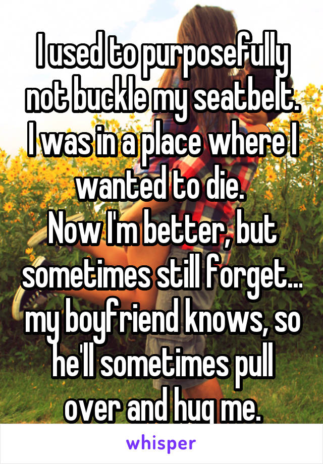 I used to purposefully not buckle my seatbelt. I was in a place where I wanted to die. 
Now I'm better, but sometimes still forget... my boyfriend knows, so he'll sometimes pull over and hug me.