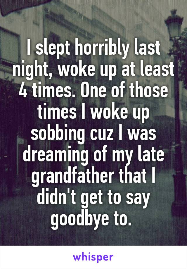 I slept horribly last night, woke up at least 4 times. One of those times I woke up sobbing cuz I was dreaming of my late grandfather that I didn't get to say goodbye to. 