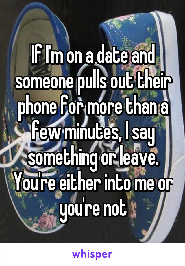 If I'm on a date and someone pulls out their phone for more than a few minutes, I say something or leave. You're either into me or you're not