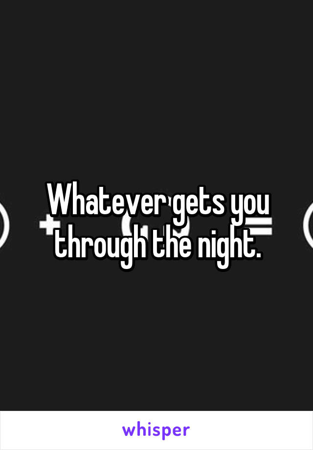 Whatever gets you through the night.