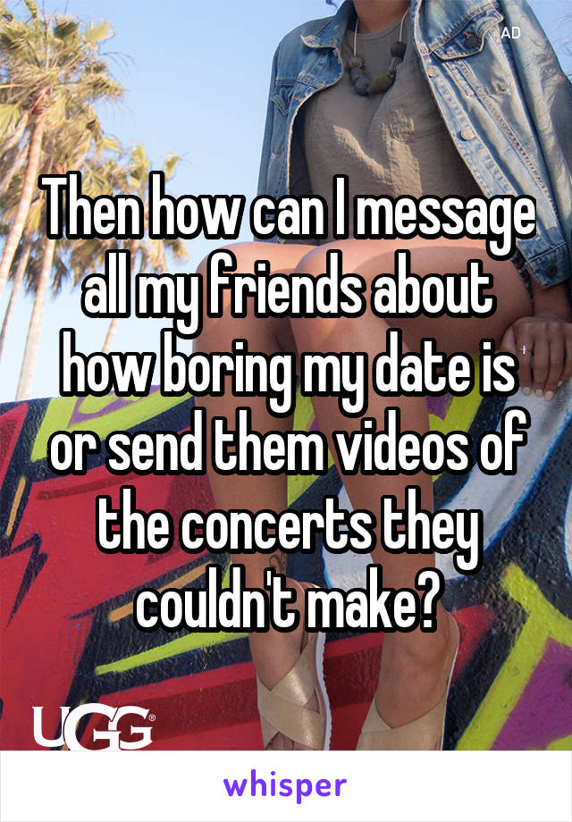 Then how can I message all my friends about how boring my date is or send them videos of the concerts they couldn't make?