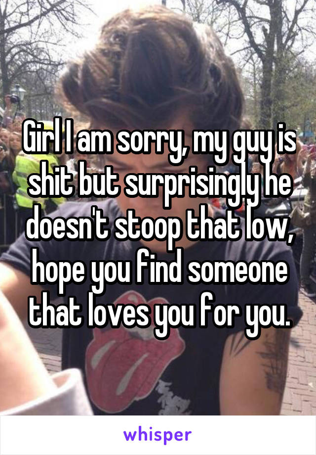 Girl I am sorry, my guy is shit but surprisingly he doesn't stoop that low, hope you find someone that loves you for you.