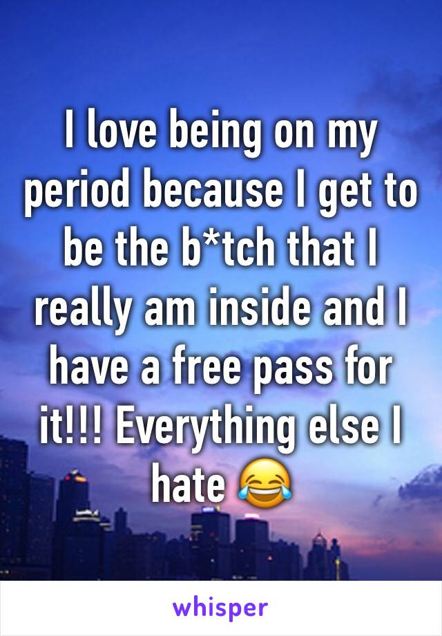 I love being on my period because I get to be the b*tch that I really am inside and I have a free pass for it!!! Everything else I hate 😂