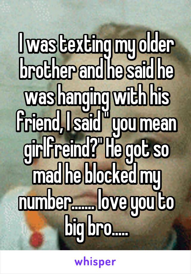 I was texting my older brother and he said he was hanging with his friend, I said " you mean girlfreind?" He got so mad he blocked my number....... love you to big bro.....