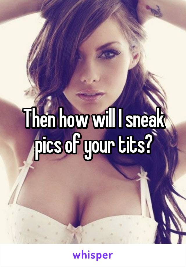 Then how will I sneak pics of your tits?