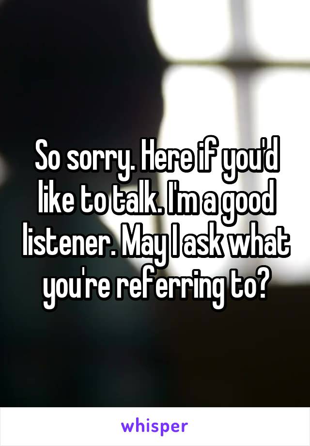 So sorry. Here if you'd like to talk. I'm a good listener. May I ask what you're referring to?