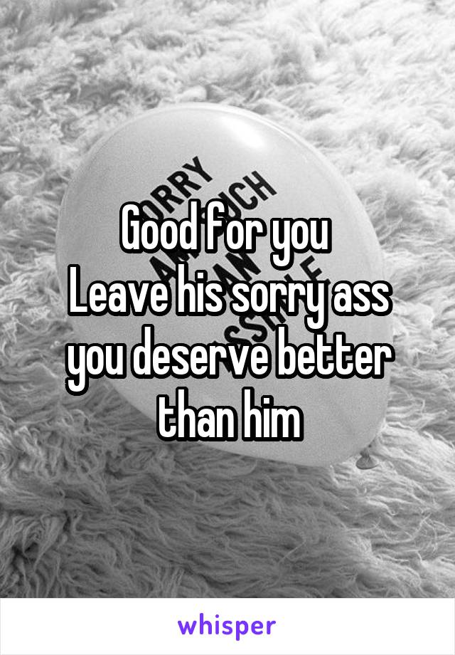 Good for you 
Leave his sorry ass you deserve better than him