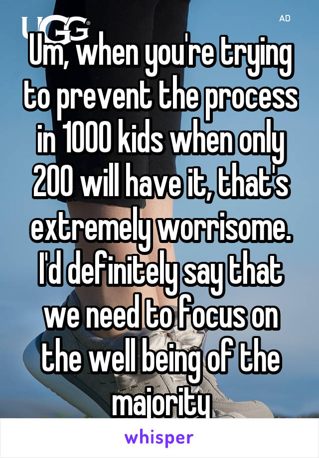 Um, when you're trying to prevent the process in 1000 kids when only 200 will have it, that's extremely worrisome. I'd definitely say that we need to focus on the well being of the majority