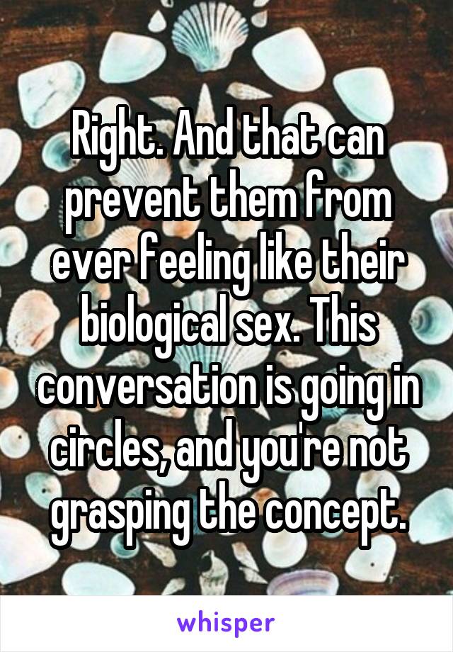 Right. And that can prevent them from ever feeling like their biological sex. This conversation is going in circles, and you're not grasping the concept.