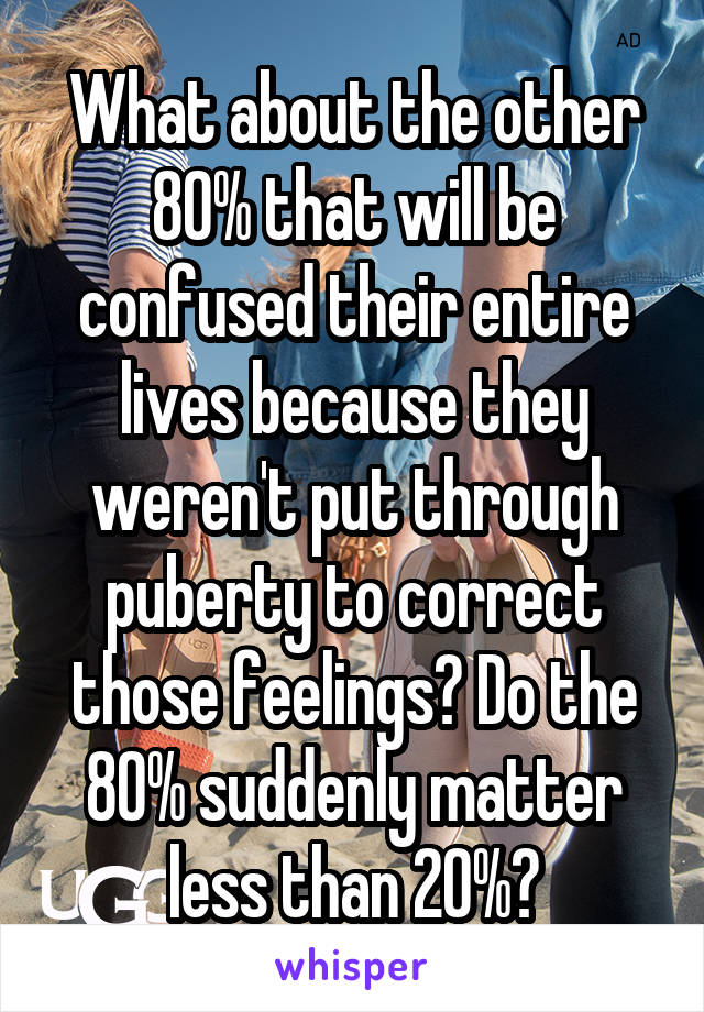 What about the other 80% that will be confused their entire lives because they weren't put through puberty to correct those feelings? Do the 80% suddenly matter less than 20%?