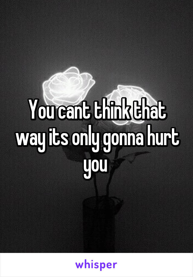 You cant think that way its only gonna hurt you 