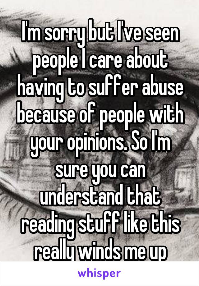 I'm sorry but I've seen people I care about having to suffer abuse because of people with your opinions. So I'm sure you can understand that reading stuff like this really winds me up