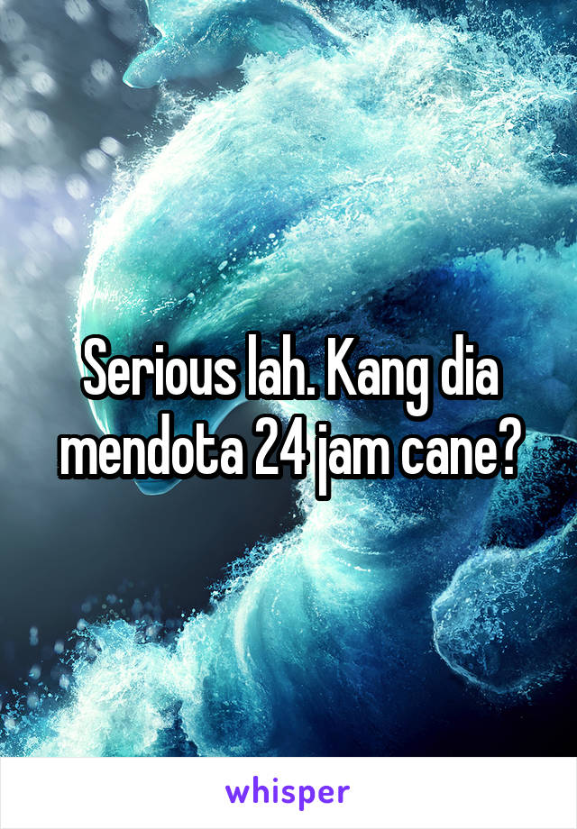 Serious lah. Kang dia mendota 24 jam cane?