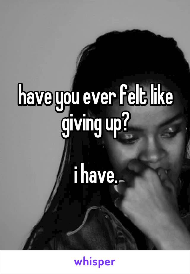 have you ever felt like giving up?

i have.