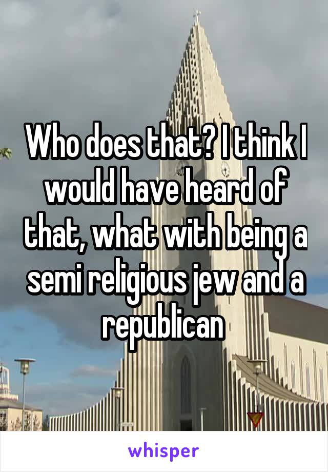 Who does that? I think I would have heard of that, what with being a semi religious jew and a republican 