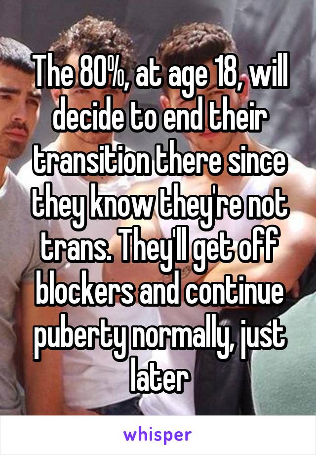 The 80%, at age 18, will decide to end their transition there since they know they're not trans. They'll get off blockers and continue puberty normally, just later