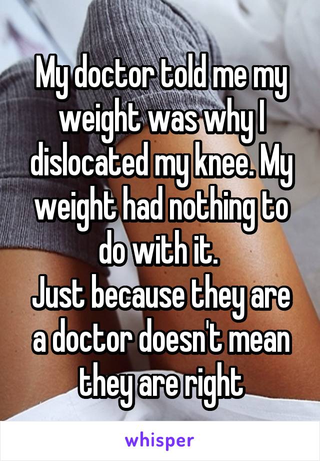 My doctor told me my weight was why I dislocated my knee. My weight had nothing to do with it. 
Just because they are a doctor doesn't mean they are right