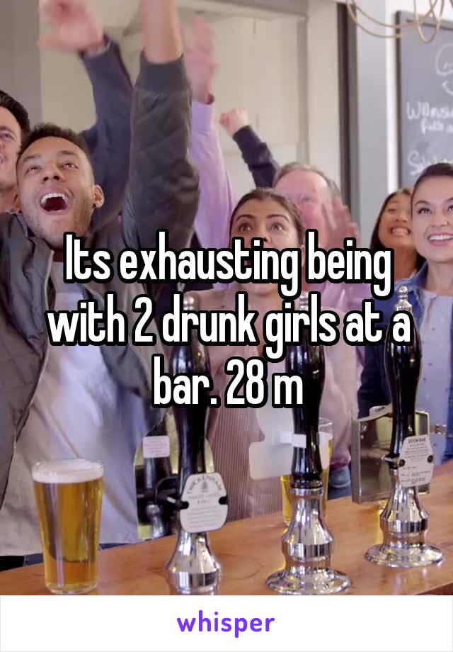 Its exhausting being with 2 drunk girls at a bar. 28 m