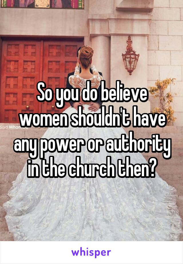 So you do believe women shouldn't have any power or authority in the church then?