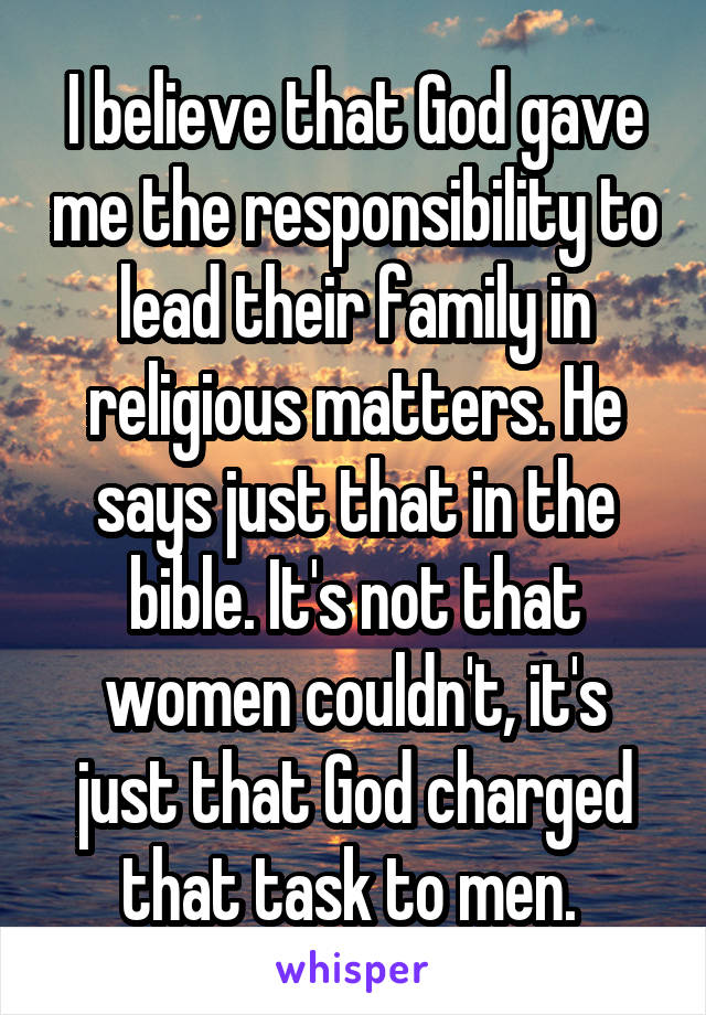 I believe that God gave me the responsibility to lead their family in religious matters. He says just that in the bible. It's not that women couldn't, it's just that God charged that task to men. 