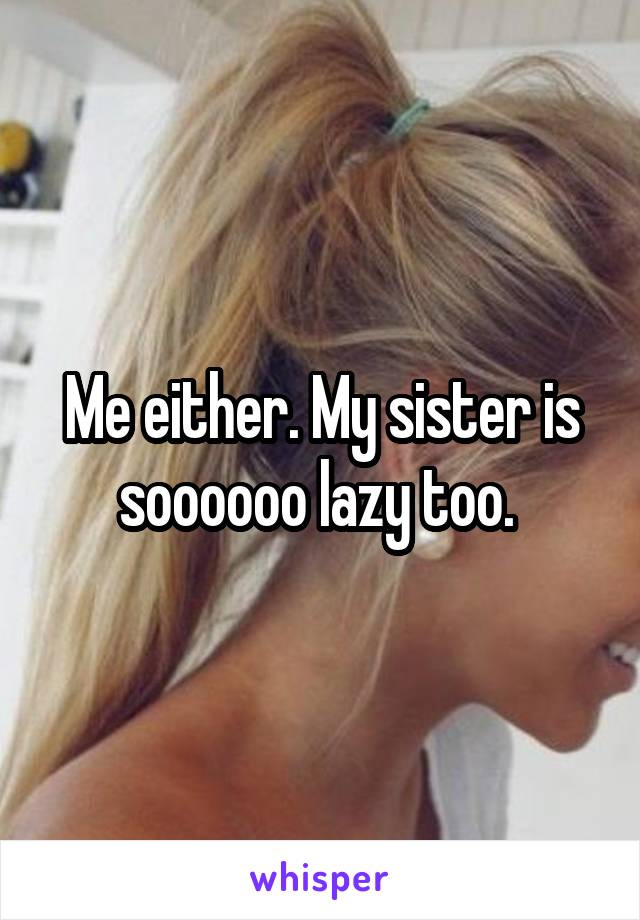 Me either. My sister is soooooo lazy too. 