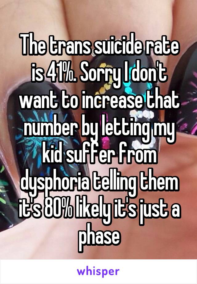 The trans suicide rate is 41%. Sorry I don't want to increase that number by letting my kid suffer from dysphoria telling them it's 80% likely it's just a phase