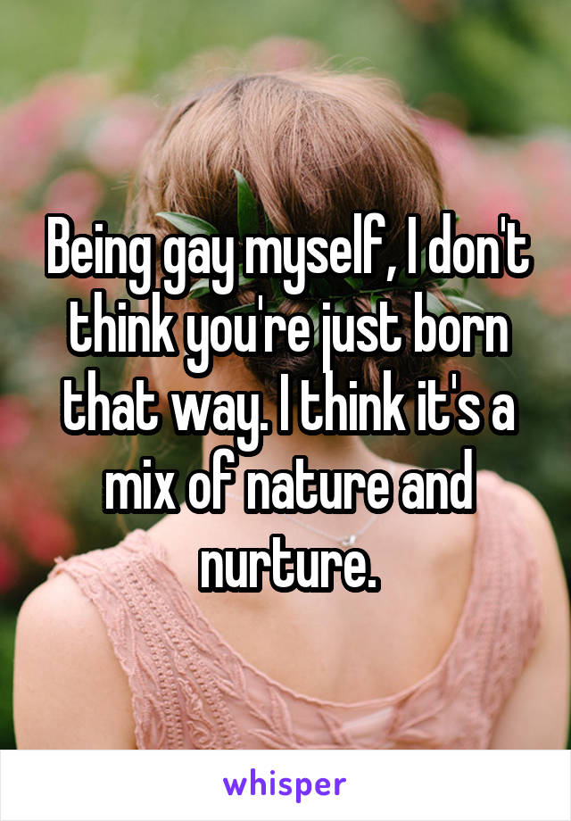 Being gay myself, I don't think you're just born that way. I think it's a mix of nature and nurture.