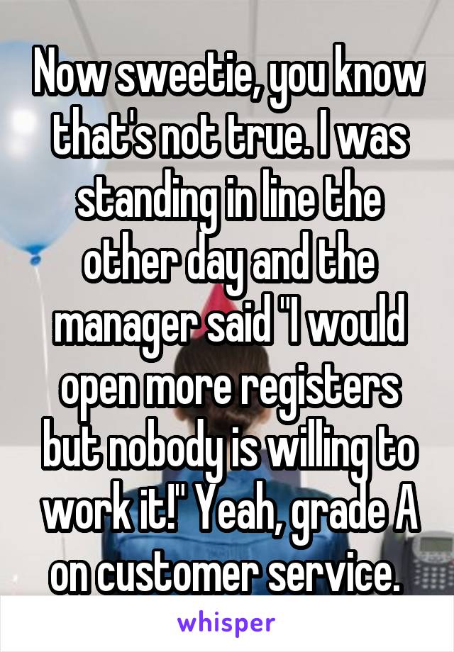 Now sweetie, you know that's not true. I was standing in line the other day and the manager said "I would open more registers but nobody is willing to work it!" Yeah, grade A on customer service. 