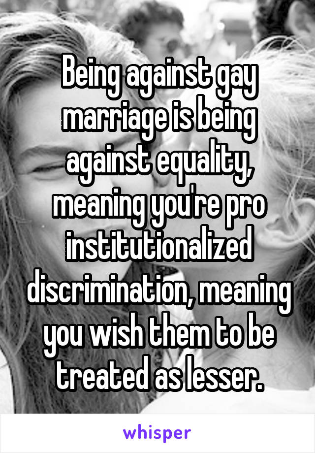 Being against gay marriage is being against equality, meaning you're pro institutionalized discrimination, meaning you wish them to be treated as lesser.