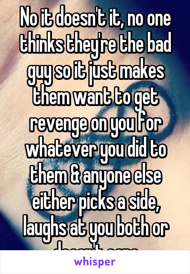 No it doesn't it, no one thinks they're the bad guy so it just makes them want to get revenge on you for whatever you did to them & anyone else either picks a side, laughs at you both or doesn't care