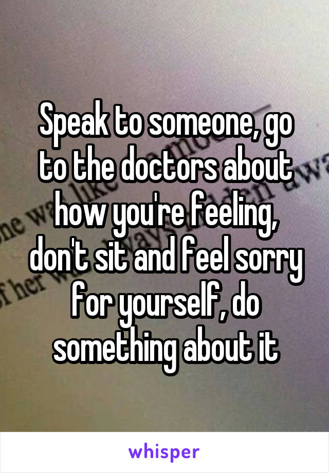 Speak to someone, go to the doctors about how you're feeling, don't sit and feel sorry for yourself, do something about it