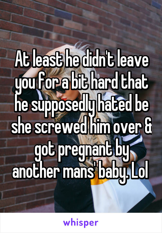 At least he didn't leave you for a bit hard that he supposedly hated be she screwed him over & got pregnant by another mans' baby. Lol 