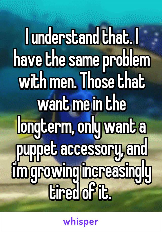 I understand that. I have the same problem with men. Those that want me in the longterm, only want a puppet accessory, and i'm growing increasingly tired of it. 