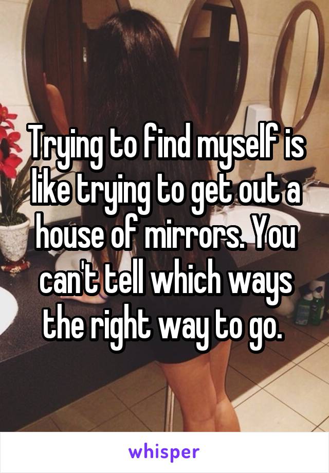 Trying to find myself is like trying to get out a house of mirrors. You can't tell which ways the right way to go. 