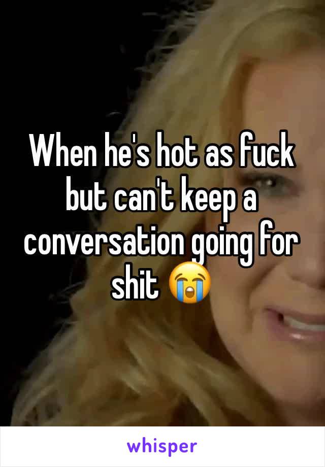 When he's hot as fuck but can't keep a conversation going for shit 😭