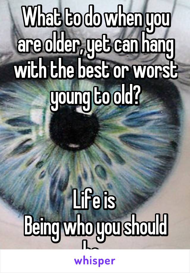 What to do when you are older, yet can hang with the best or worst young to old?



Life is 
Being who you should be...