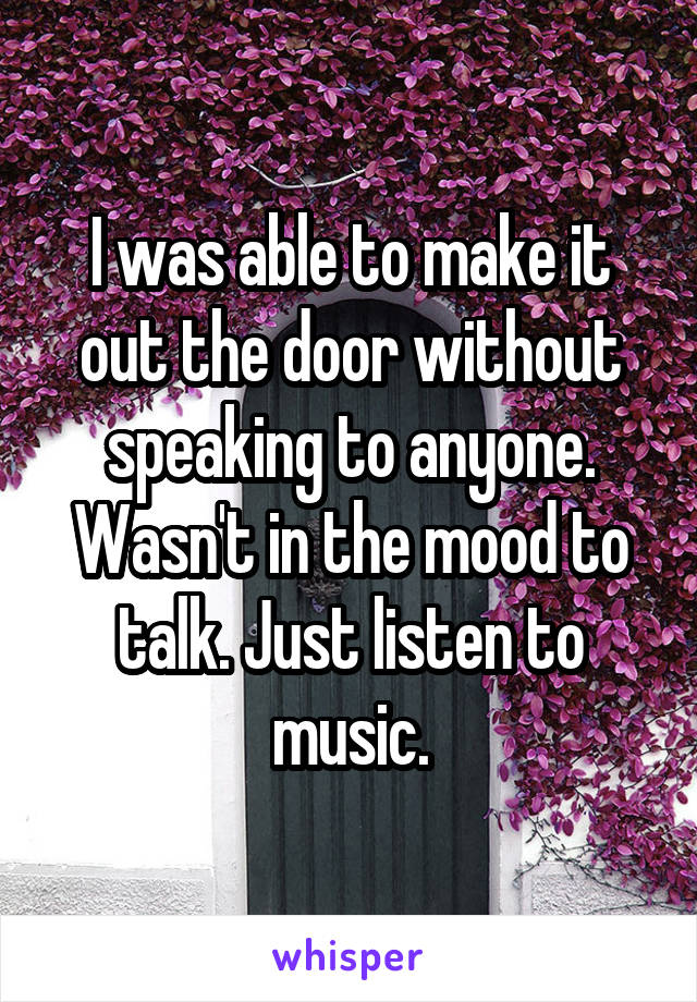 I was able to make it out the door without speaking to anyone. Wasn't in the mood to talk. Just listen to music.