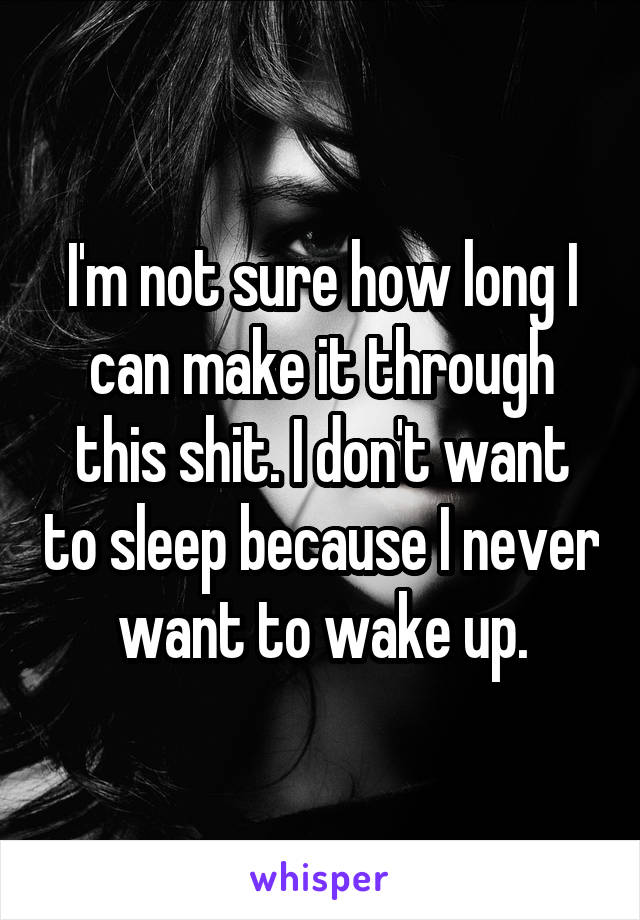 I'm not sure how long I can make it through this shit. I don't want to sleep because I never want to wake up.